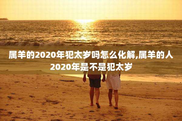 属羊的2020年犯太岁吗怎么化解,属羊的人2020年是不是犯太岁