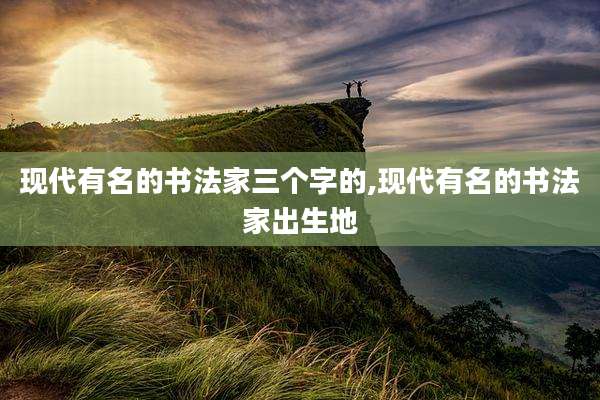 现代有名的书法家三个字的,现代有名的书法家出生地