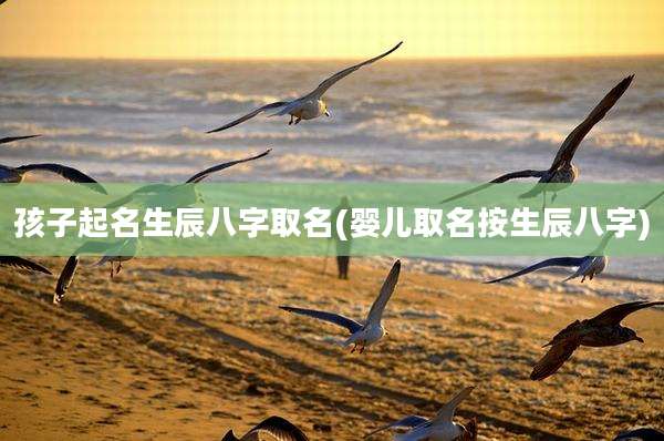 孩子起名生辰八字取名(婴儿取名按生辰八字)
