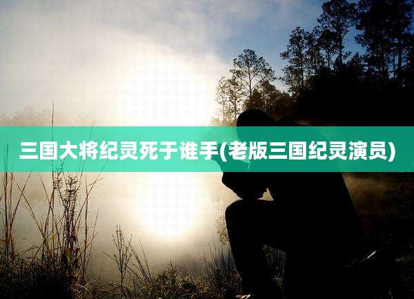 三国大将纪灵死于谁手(老版三国纪灵演员)