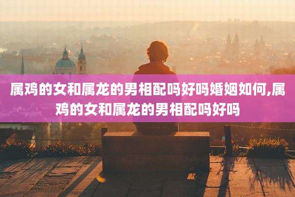 属鸡的女和属龙的男相配吗好吗婚姻如何,属鸡的女和属龙的男相配吗好吗