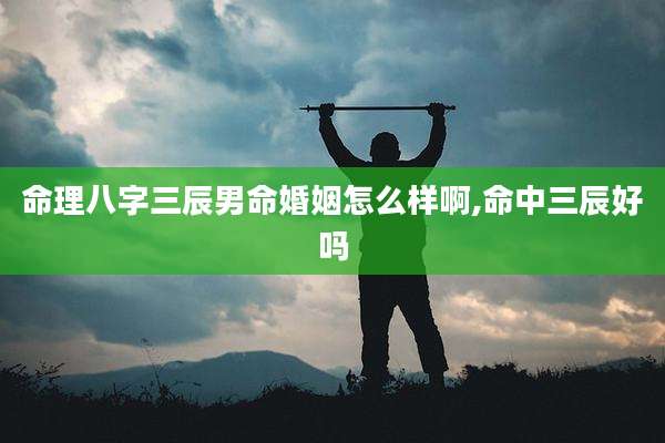 命理八字三辰男命婚姻怎么样啊,命中三辰好吗