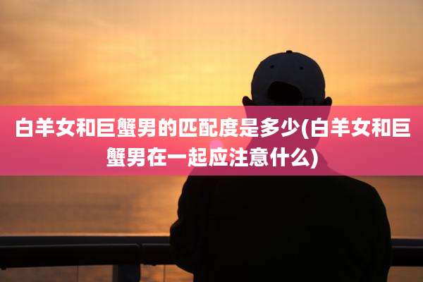 白羊女和巨蟹男的匹配度是多少(白羊女和巨蟹男在一起应注意什么)