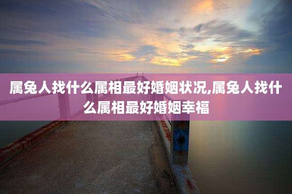 属兔人找什么属相最好婚姻状况,属兔人找什么属相最好婚姻幸福
