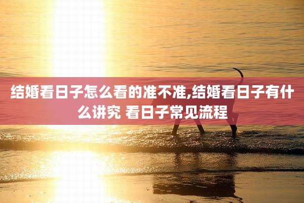 结婚看日子怎么看的准不准,结婚看日子有什么讲究 看日子常见流程