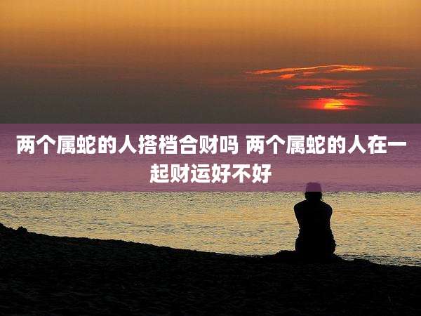 两个属蛇的人搭档合财吗 两个属蛇的人在一起财运好不好