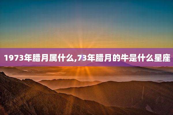 1973年腊月属什么,73年腊月的牛是什么星座