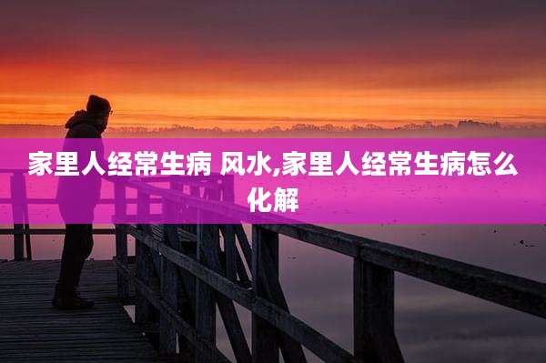 家里人经常生病 风水,家里人经常生病怎么化解