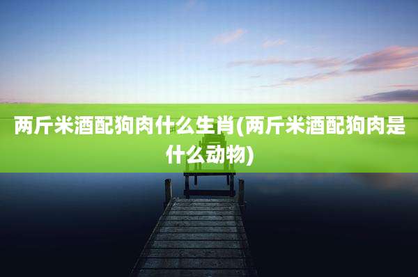 两斤米酒配狗肉什么生肖(两斤米酒配狗肉是什么动物)