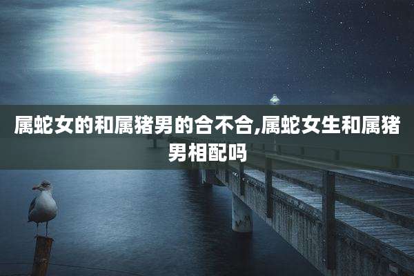 属蛇女的和属猪男的合不合,属蛇女生和属猪男相配吗