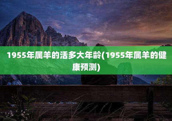 1955年属羊的活多大年龄(1955年属羊的健康预测)
