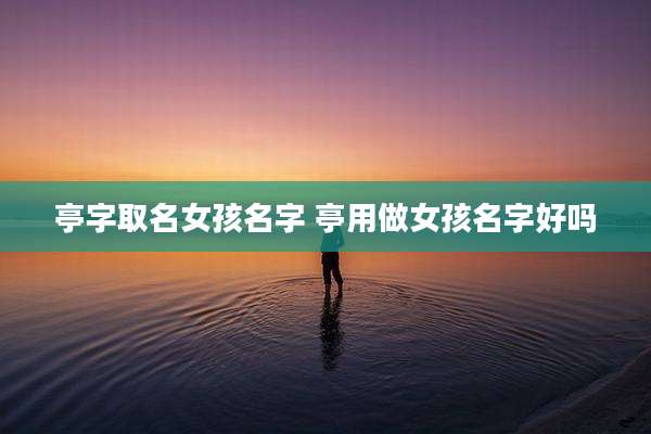 亭字取名女孩名字 亭用做女孩名字好吗
