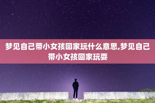 梦见自己带小女孩回家玩什么意思,梦见自己带小女孩回家玩耍