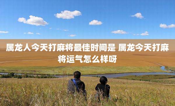 属龙人今天打麻将最佳时间是 属龙今天打麻将运气怎么样呀