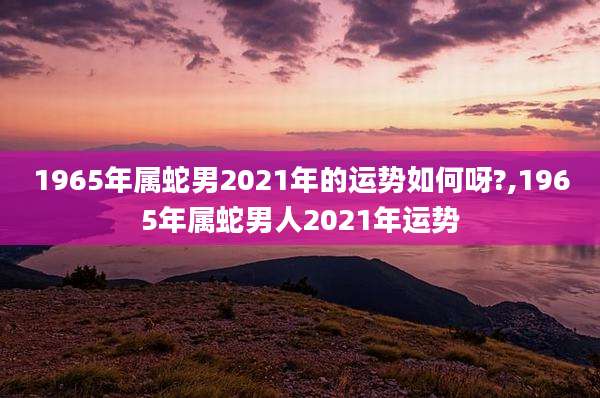 1965年属蛇男2021年的运势如何呀?,1965年属蛇男人2021年运势