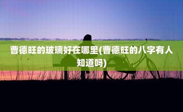 曹德旺的玻璃好在哪里(曹德旺的八字有人知道吗)