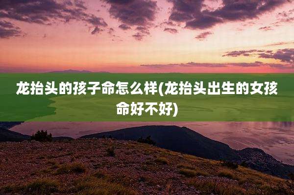 龙抬头的孩子命怎么样(龙抬头出生的女孩命好不好)