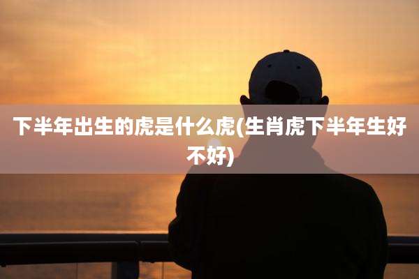 下半年出生的虎是什么虎(生肖虎下半年生好不好)