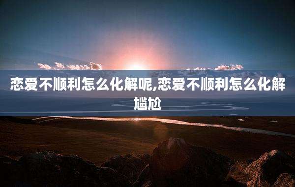 恋爱不顺利怎么化解呢,恋爱不顺利怎么化解尴尬