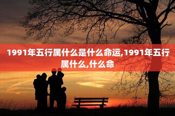 1991年五行属什么是什么命运,1991年五行属什么,什么命