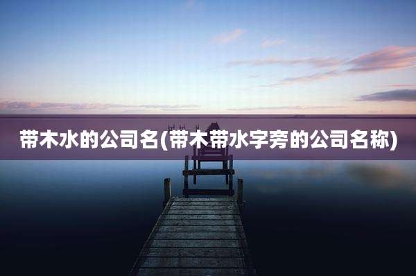 带木水的公司名(带木带水字旁的公司名称)