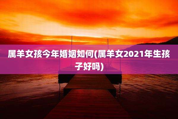 属羊女孩今年婚姻如何(属羊女2021年生孩子好吗)