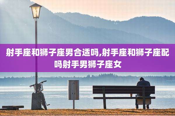 射手座和狮子座男合适吗,射手座和狮子座配吗射手男狮子座女