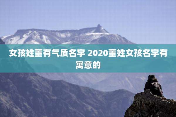 女孩姓董有气质名字 2020董姓女孩名字有寓意的