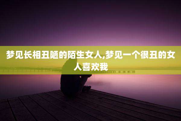 梦见长相丑陋的陌生女人,梦见一个很丑的女人喜欢我