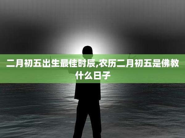 二月初五出生最佳时辰,农历二月初五是佛教什么日子