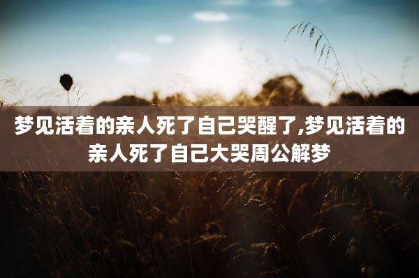 梦见活着的亲人死了自己哭醒了,梦见活着的亲人死了自己大哭周公解梦