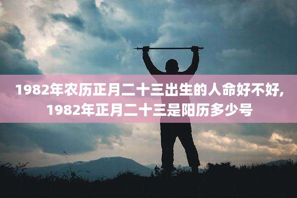 1982年农历正月二十三出生的人命好不好,1982年正月二十三是阳历多少号