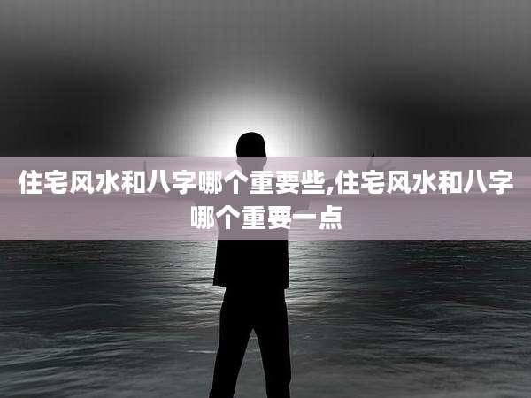 住宅风水和八字哪个重要些,住宅风水和八字哪个重要一点