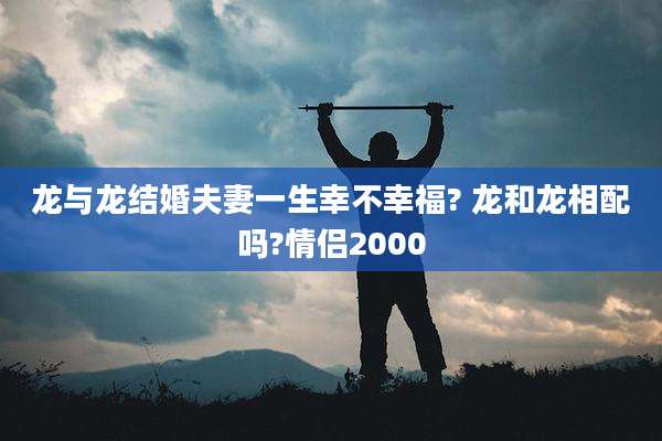 龙与龙结婚夫妻一生幸不幸福? 龙和龙相配吗?情侣2000