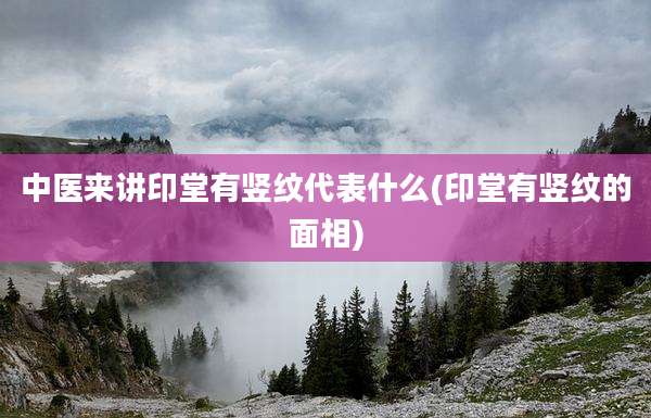 中医来讲印堂有竖纹代表什么(印堂有竖纹的面相)
