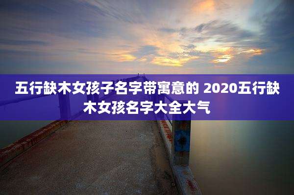 五行缺木女孩子名字带寓意的 2020五行缺木女孩名字大全大气