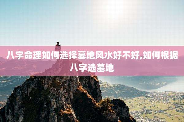 八字命理如何选择墓地风水好不好,如何根据八字选墓地