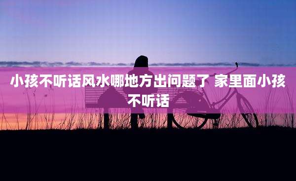 小孩不听话风水哪地方出问题了 家里面小孩不听话