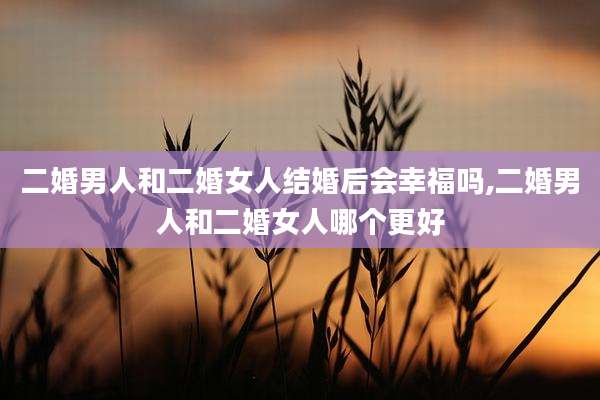 二婚男人和二婚女人结婚后会幸福吗,二婚男人和二婚女人哪个更好