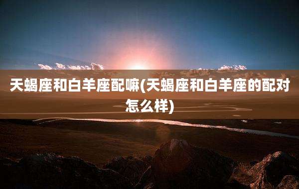 天蝎座和白羊座配嘛(天蝎座和白羊座的配对怎么样)
