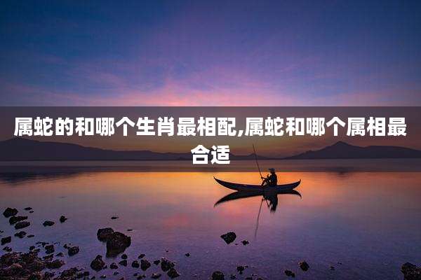 属蛇的和哪个生肖最相配,属蛇和哪个属相最合适