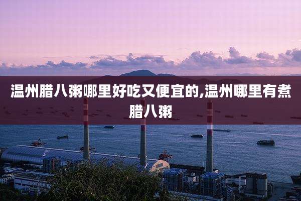温州腊八粥哪里好吃又便宜的,温州哪里有煮腊八粥