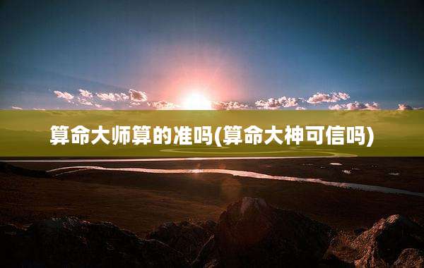算命大师算的准吗(算命大神可信吗)