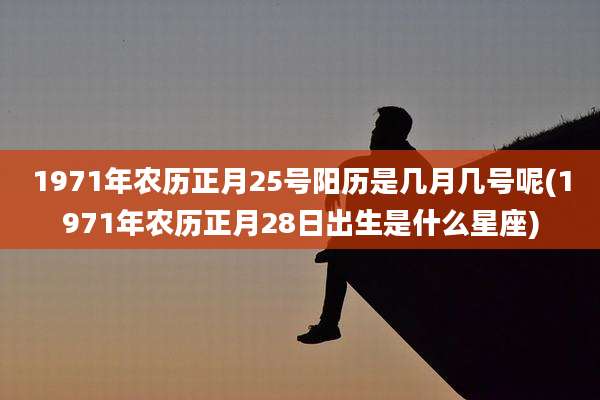 1971年农历正月25号阳历是几月几号呢(1971年农历正月28日出生是什么星座)