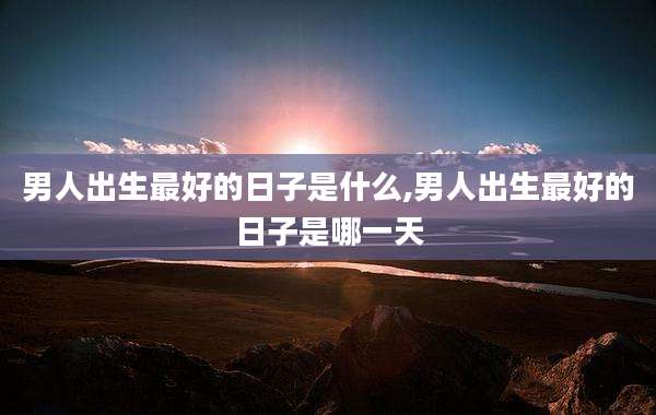 男人出生最好的日子是什么,男人出生最好的日子是哪一天