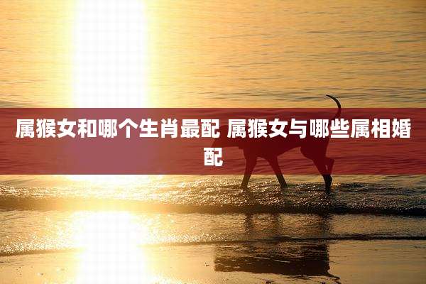 属猴女和哪个生肖最配 属猴女与哪些属相婚配