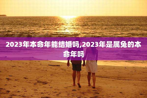 2023年本命年能结婚吗,2023年是属兔的本命年吗