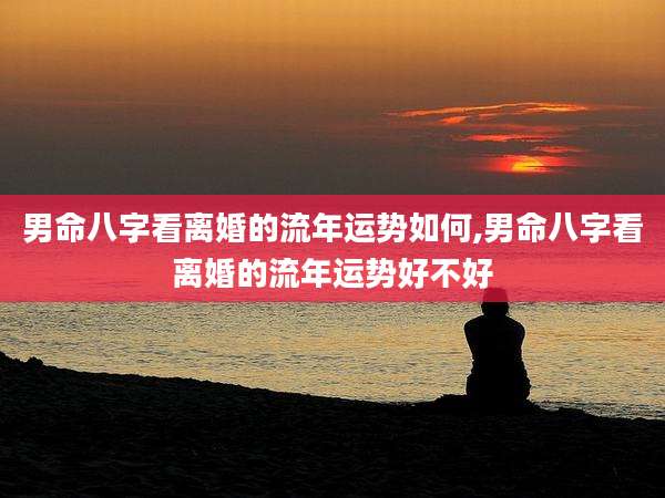 男命八字看离婚的流年运势如何,男命八字看离婚的流年运势好不好