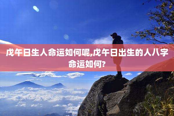 戊午日生人命运如何呢,戊午日出生的人八字命运如何?