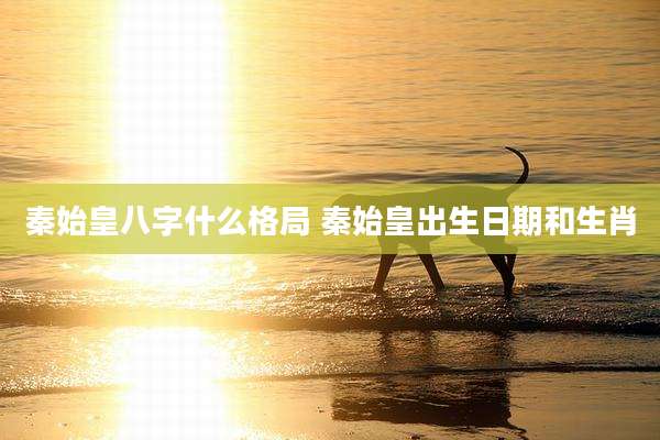 秦始皇八字什么格局 秦始皇出生日期和生肖